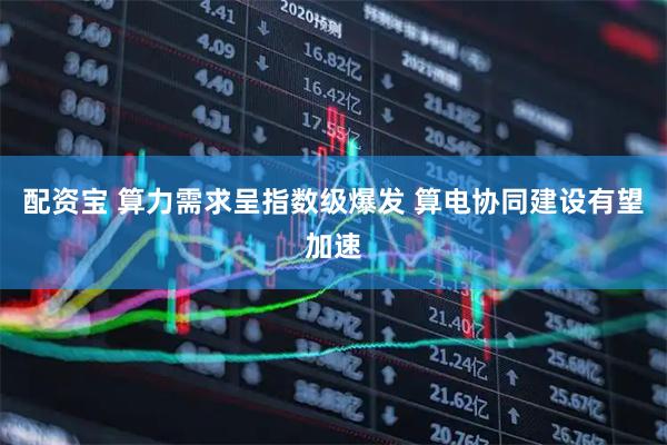 配资宝 算力需求呈指数级爆发 算电协同建设有望加速