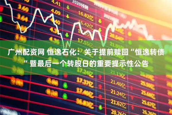 广州配资网 恒逸石化：关于提前赎回“恒逸转债”暨最后一个转股日的重要提示性公告