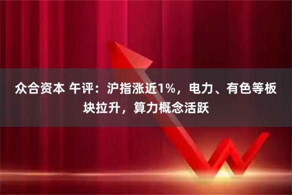 众合资本 午评：沪指涨近1%，电力、有色等板块拉升，算力概念活跃