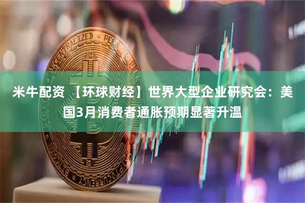 米牛配资 【环球财经】世界大型企业研究会：美国3月消费者通胀预期显著升温