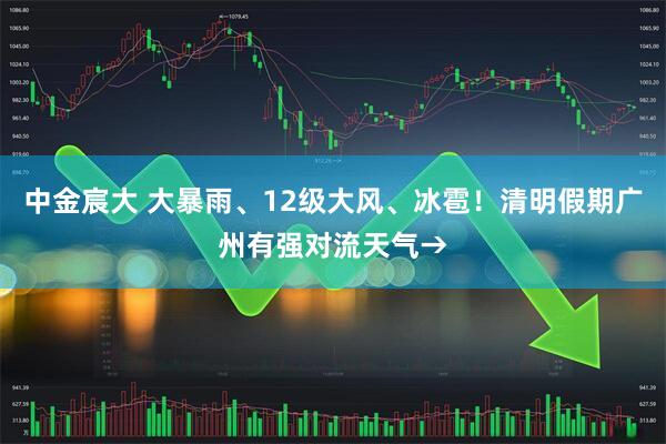 中金宸大 大暴雨、12级大风、冰雹！清明假期广州有强对流天气→
