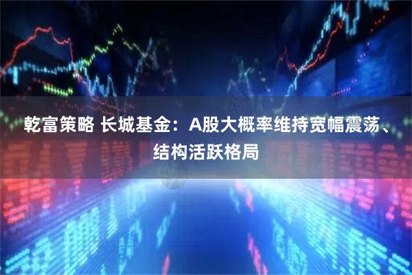乾富策略 长城基金：A股大概率维持宽幅震荡、结构活跃格局