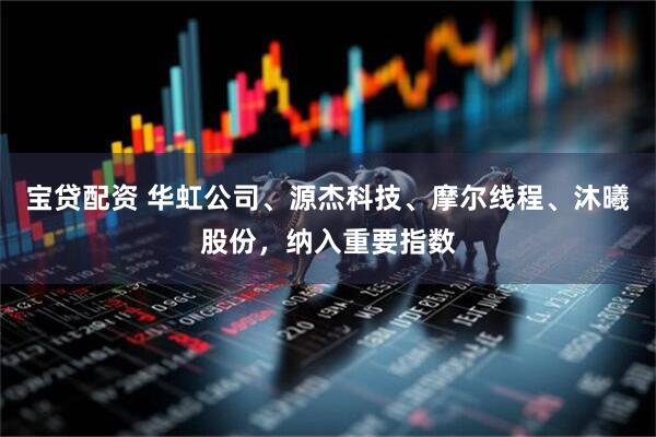 宝贷配资 华虹公司、源杰科技、摩尔线程、沐曦股份，纳入重要指数
