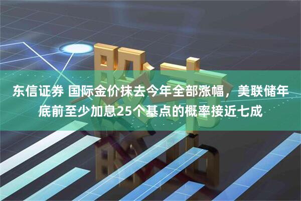 东信证券 国际金价抹去今年全部涨幅，美联储年底前至少加息25个基点的概率接近七成