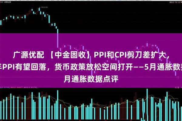 广源优配 【中金固收】PPI和CPI剪刀差扩大，下半年PPI有望回落，货币政策放松空间打开——5月通胀数据点评