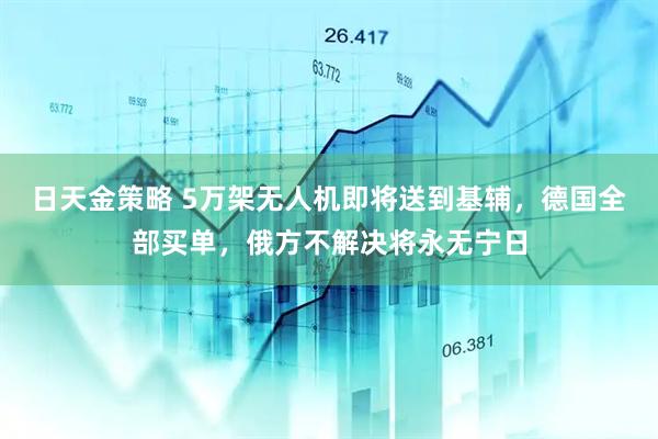 日天金策略 5万架无人机即将送到基辅，德国全部买单，俄方不解决将永无宁日