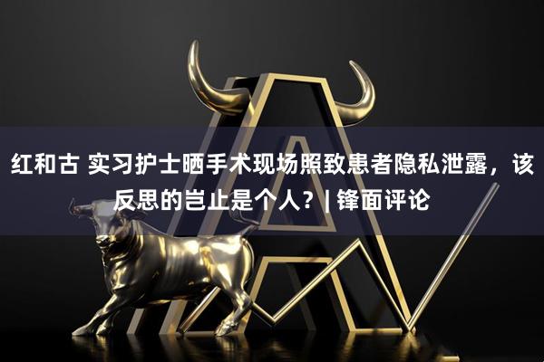 红和古 实习护士晒手术现场照致患者隐私泄露，该反思的岂止是个人？| 锋面评论