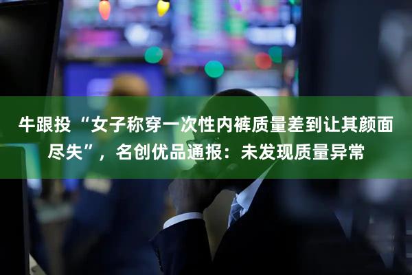 牛跟投 “女子称穿一次性内裤质量差到让其颜面尽失”，名创优品通报：未发现质量异常