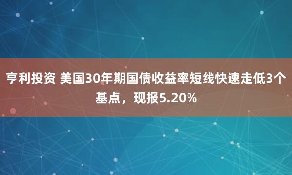 亨利投资 美国30年期国债收益率短线快速走低3个基点，现报5.20%