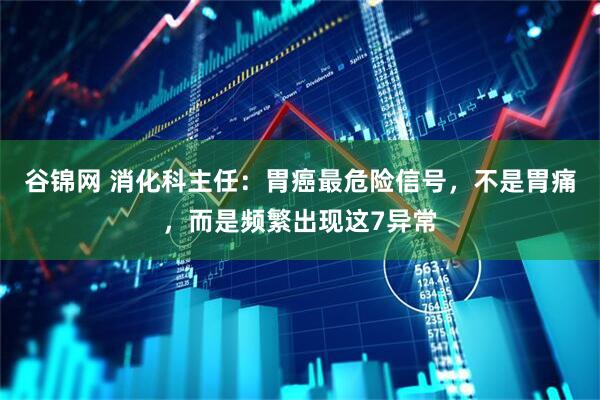 谷锦网 消化科主任：胃癌最危险信号，不是胃痛，而是频繁出现这7异常