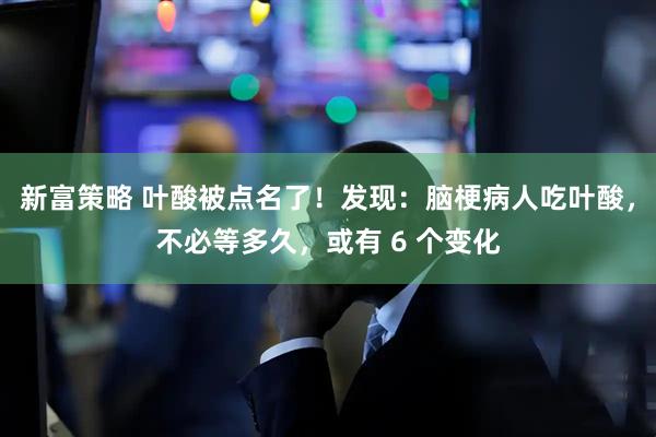 新富策略 叶酸被点名了！发现：脑梗病人吃叶酸，不必等多久，或有 6 个变化