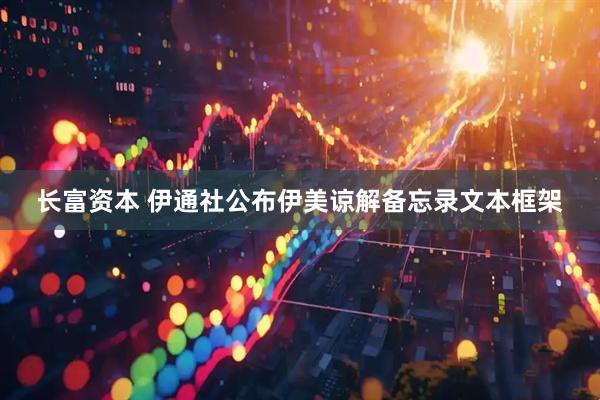 长富资本 伊通社公布伊美谅解备忘录文本框架